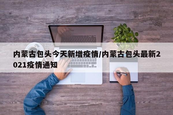 内蒙古包头今天新增疫情/内蒙古包头最新2021疫情通知 内蒙古包头今天新增疫情/内蒙古包头最新2021疫情通知