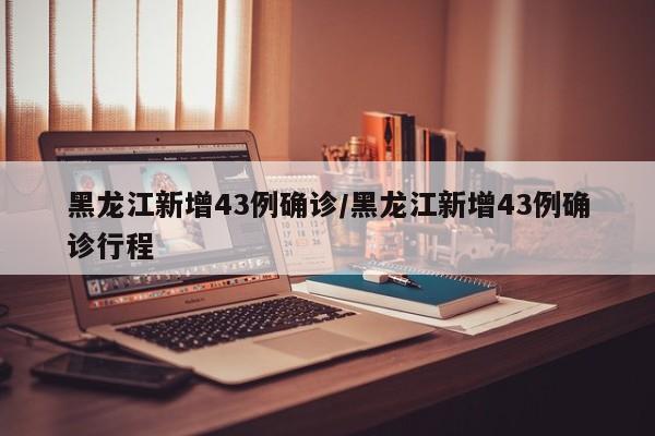 黑龙江新增43例确诊/黑龙江新增43例确诊行程