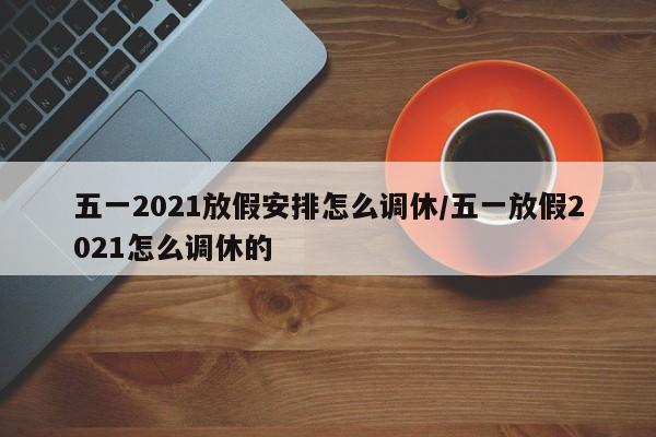 五一2021放假安排怎么调休/五一放假2021怎么调休的