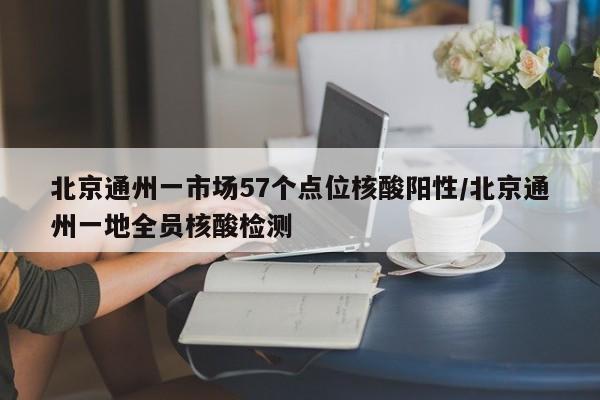 北京通州一市场57个点位核酸阳性/北京通州一地全员核酸检测