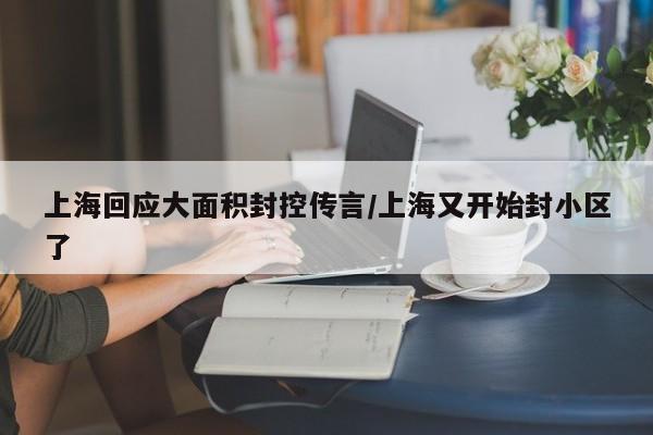 上海回应大面积封控传言/上海又开始封小区了 上海回应大面积封控传言/上海又开始封小区了