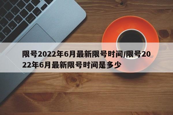 限号2022年6月最新限号时间/限号2022年6月最新限号时间是多少 限号2022年6月最新限号时间/限号2022年6月最新限号时间是多少