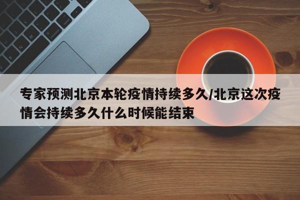 专家预测北京本轮疫情持续多久/北京这次疫情会持续多久什么时候能结束