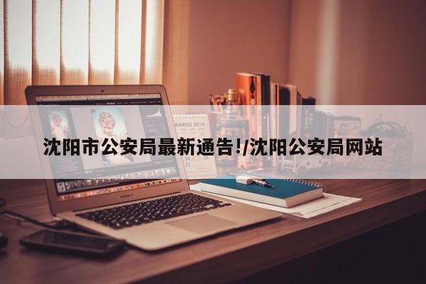 沈阳市公安局最新通告!/沈阳公安局网站 沈阳市公安局最新通告!/沈阳公安局网站
