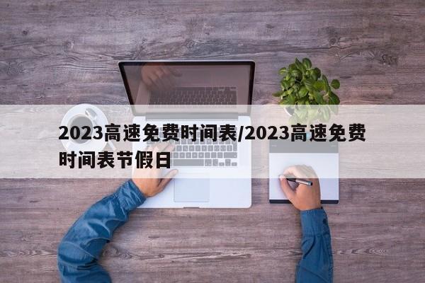 2023高速免费时间表/2023高速免费时间表节假日 2023高速免费时间表/2023高速免费时间表节假日
