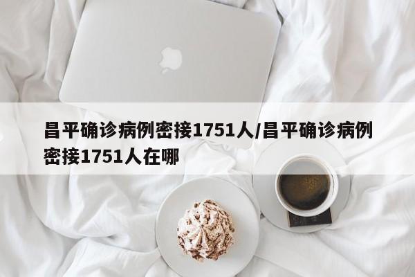 昌平确诊病例密接1751人/昌平确诊病例密接1751人在哪 昌平确诊病例密接1751人/昌平确诊病例密接1751人在哪