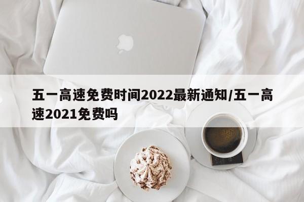 五一高速免费时间2022最新通知/五一高速2021免费吗