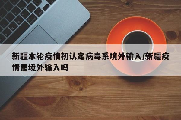新疆本轮疫情初认定病毒系境外输入/新疆疫情是境外输入吗
