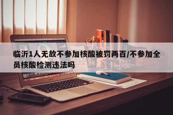 临沂1人无故不参加核酸被罚两百/不参加全员核酸检测违法吗