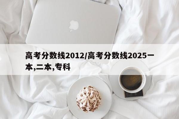 高考分数线2012/高考分数线2025一本,二本,专科 高考分数线2012/高考分数线2025一本,二本,专科
