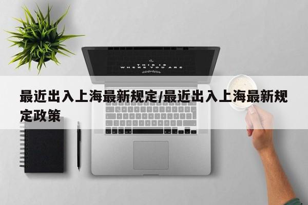 最近出入上海最新规定/最近出入上海最新规定政策 最近出入上海最新规定/最近出入上海最新规定政策