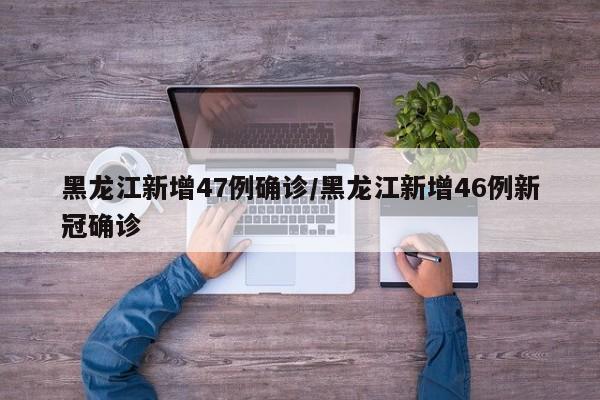 黑龙江新增47例确诊/黑龙江新增46例新冠确诊 黑龙江新增47例确诊/黑龙江新增46例新冠确诊