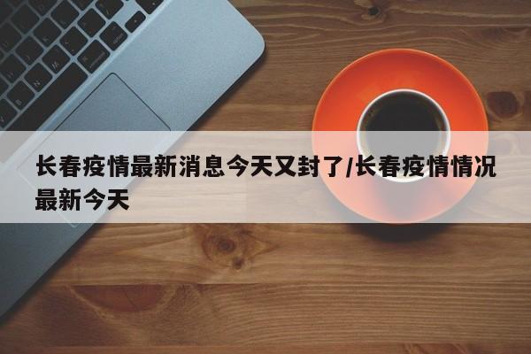 长春疫情最新消息今天又封了/长春疫情情况最新今天