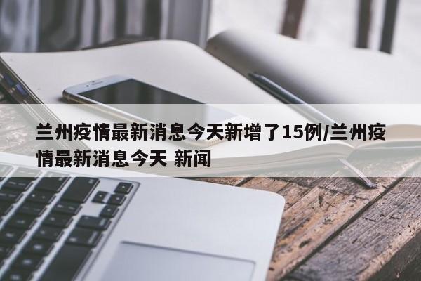 兰州疫情最新消息今天新增了15例/兰州疫情最新消息今天 新闻 兰州疫情最新消息今天新增了15例/兰州疫情最新消息今天 新闻