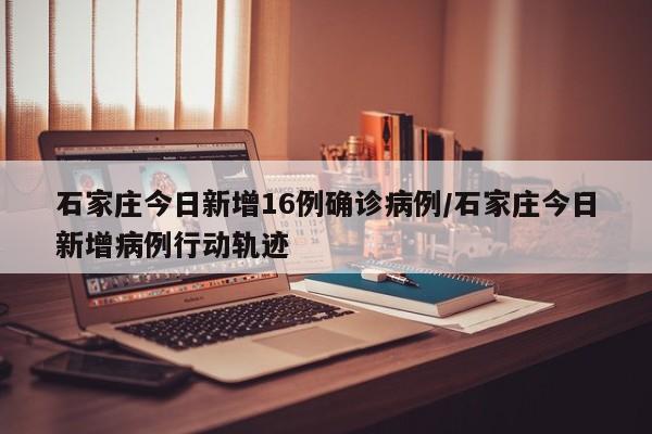 石家庄今日新增16例确诊病例/石家庄今日新增病例行动轨迹 石家庄今日新增16例确诊病例/石家庄今日新增病例行动轨迹