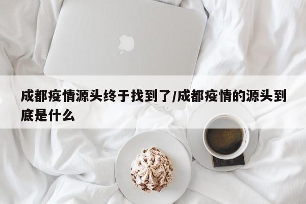 成都疫情源头终于找到了/成都疫情的源头到底是什么