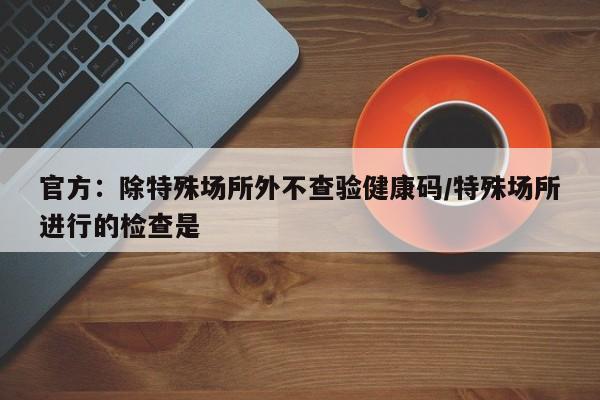 官方:除特殊场所外不查验健康码/特殊场所进行的检查是 官方:除特殊场所外不查验健康码/特殊场所进行的检查是