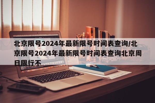 北京限号2024年最新限号时间表查询/北京限号2024年最新限号时间表查询北京周日限行不