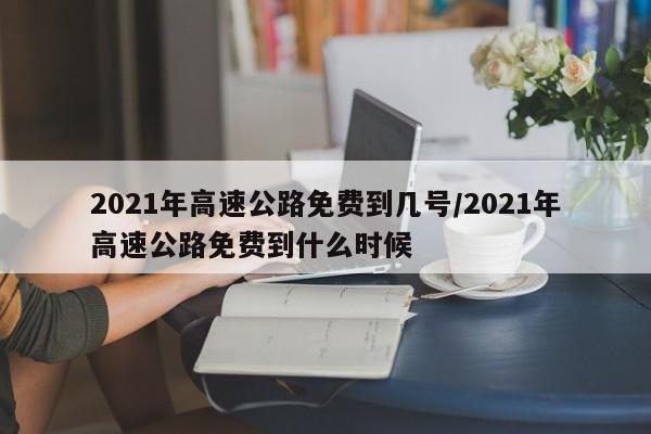2021年高速公路免费到几号/2021年高速公路免费到什么时候 2021年高速公路免费到几号/2021年高速公路免费到什么时候