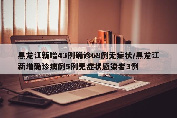 黑龙江新增43例确诊68例无症状/黑龙江新增确诊病例5例无症状感染者3例
