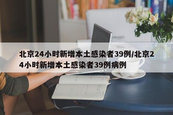 北京24小时新增本土感染者39例/北京24小时新增本土感染者39例病例