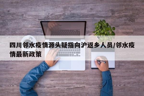 四川邻水疫情源头疑指向沪返乡人员/邻水疫情最新政策