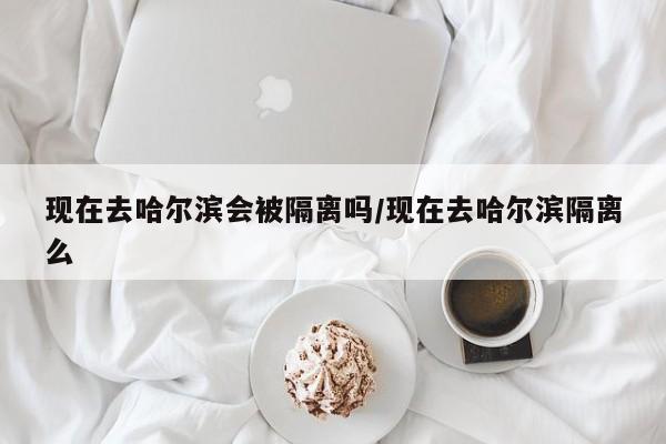 现在去哈尔滨会被隔离吗/现在去哈尔滨隔离么