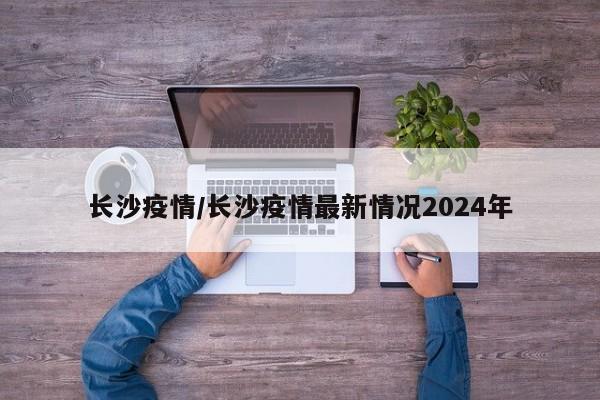 长沙疫情/长沙疫情最新情况2024年