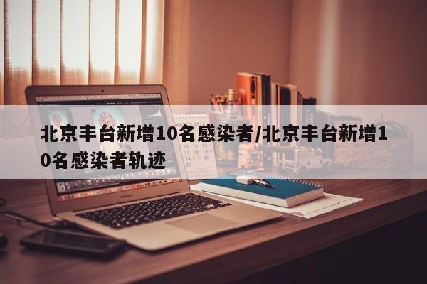 北京丰台新增10名感染者/北京丰台新增10名感染者轨迹