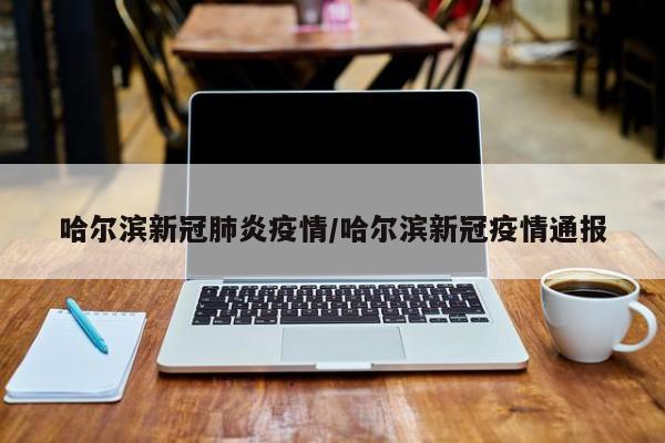 哈尔滨新冠肺炎疫情/哈尔滨新冠疫情通报