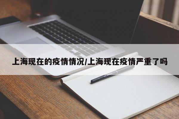 上海现在的疫情情况/上海现在疫情严重了吗