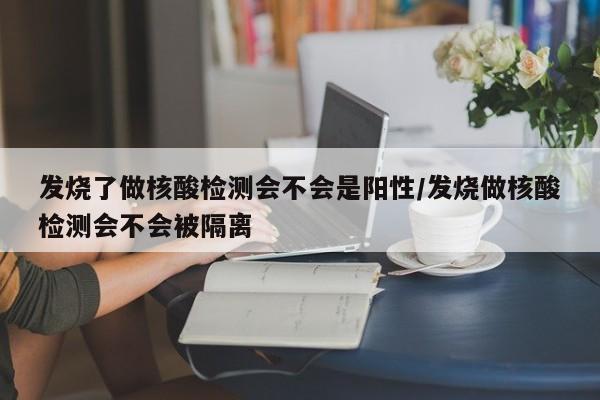 发烧了做核酸检测会不会是阳性/发烧做核酸检测会不会被隔离