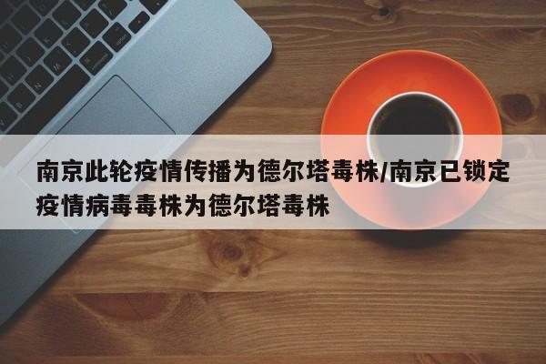 南京此轮疫情传播为德尔塔毒株/南京已锁定疫情病毒毒株为德尔塔毒株