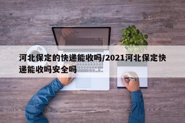 河北保定的快递能收吗/2021河北保定快递能收吗安全吗