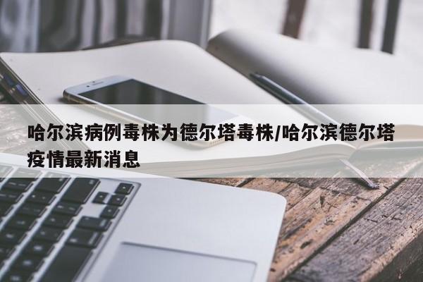 哈尔滨病例毒株为德尔塔毒株/哈尔滨德尔塔疫情最新消息