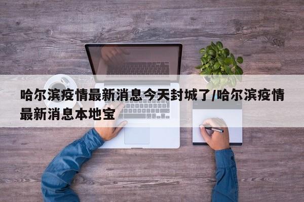 哈尔滨疫情最新消息今天封城了/哈尔滨疫情最新消息本地宝