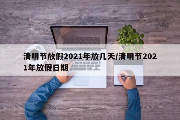 清明节放假2021年放几天/清明节2021年放假日期