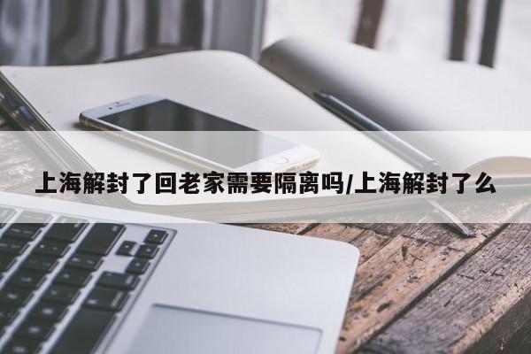 上海解封了回老家需要隔离吗/上海解封了么