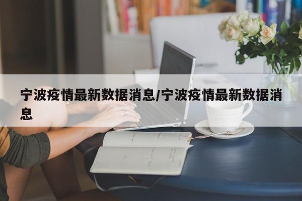 宁波疫情最新数据消息/宁波疫情最新数据消息