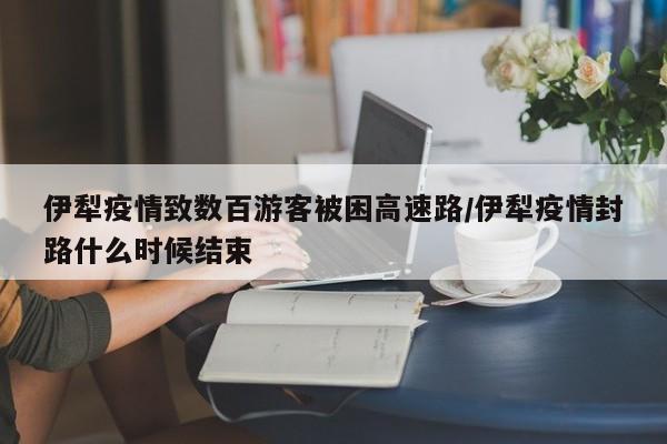 伊犁疫情致数百游客被困高速路/伊犁疫情封路什么时候结束