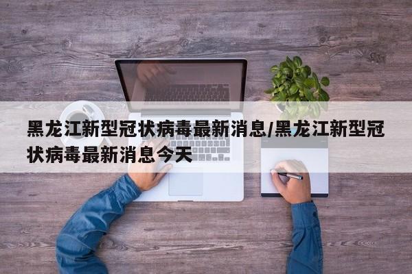 黑龙江新型冠状病毒最新消息/黑龙江新型冠状病毒最新消息今天