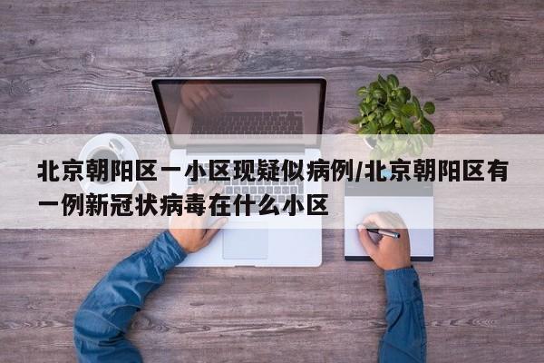 北京朝阳区一小区现疑似病例/北京朝阳区有一例新冠状病毒在什么小区