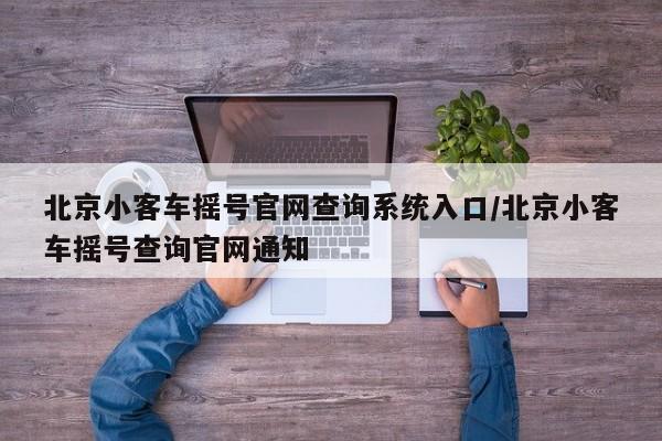 北京小客车摇号官网查询系统入口/北京小客车摇号查询官网通知