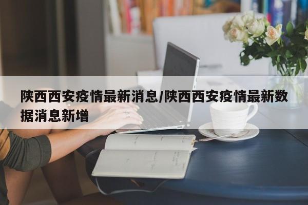 陕西西安疫情最新消息/陕西西安疫情最新数据消息新增