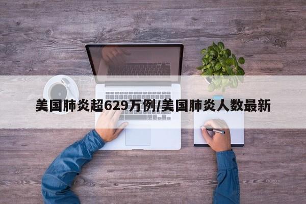 美国肺炎超629万例/美国肺炎人数最新