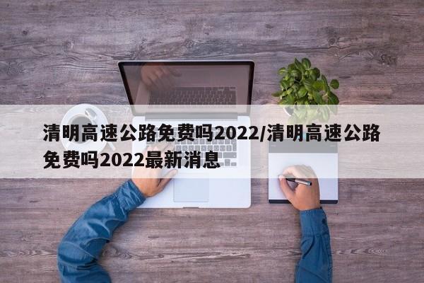 清明高速公路免费吗2022/清明高速公路免费吗2022最新消息