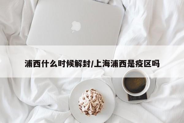 浦西什么时候解封/上海浦西是疫区吗