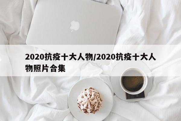 2020抗疫十大人物/2020抗疫十大人物照片合集