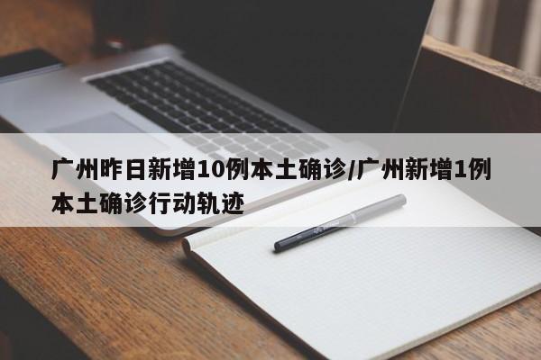 广州昨日新增10例本土确诊/广州新增1例本土确诊行动轨迹