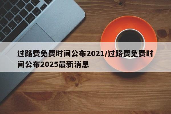 过路费免费时间公布2021/过路费免费时间公布2025最新消息